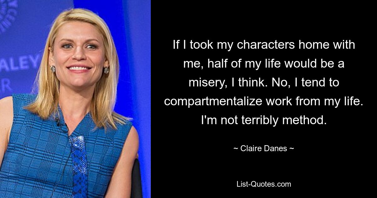 If I took my characters home with me, half of my life would be a misery, I think. No, I tend to compartmentalize work from my life. I'm not terribly method. — © Claire Danes