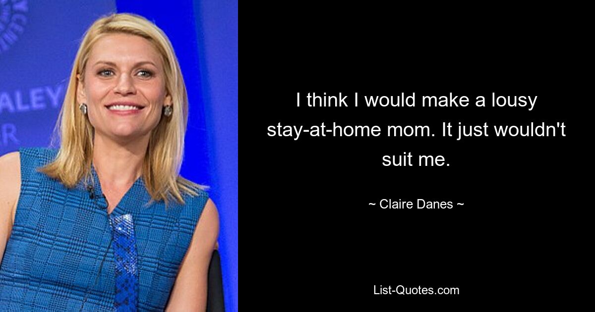 I think I would make a lousy stay-at-home mom. It just wouldn't suit me. — © Claire Danes