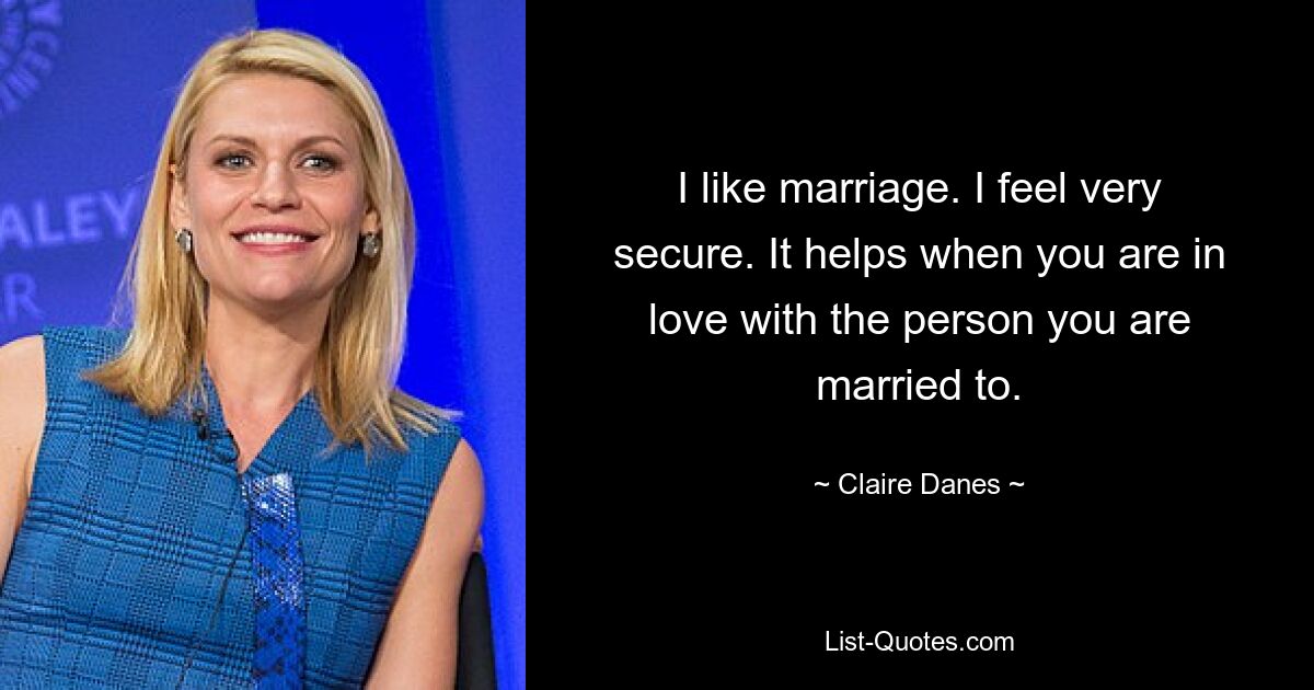 I like marriage. I feel very secure. It helps when you are in love with the person you are married to. — © Claire Danes