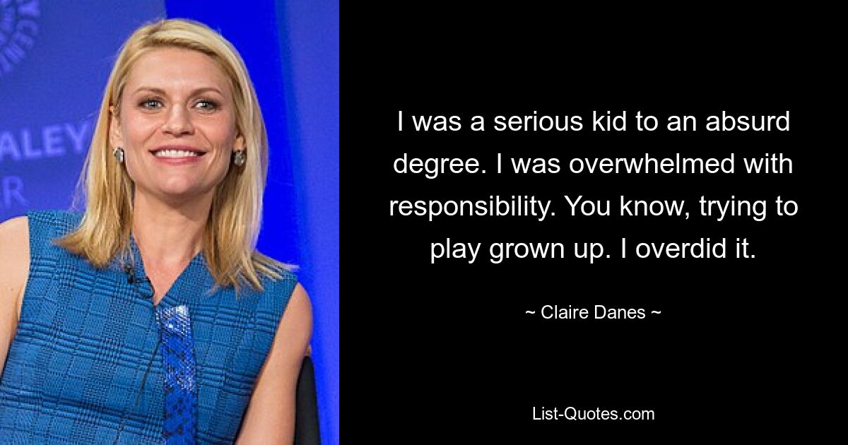 I was a serious kid to an absurd degree. I was overwhelmed with responsibility. You know, trying to play grown up. I overdid it. — © Claire Danes