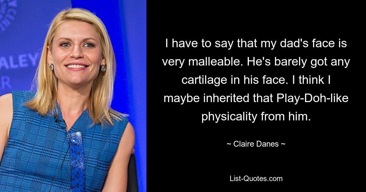 I have to say that my dad's face is very malleable. He's barely got any cartilage in his face. I think I maybe inherited that Play-Doh-like physicality from him. — © Claire Danes