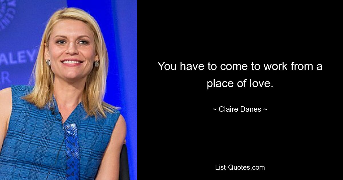 You have to come to work from a place of love. — © Claire Danes