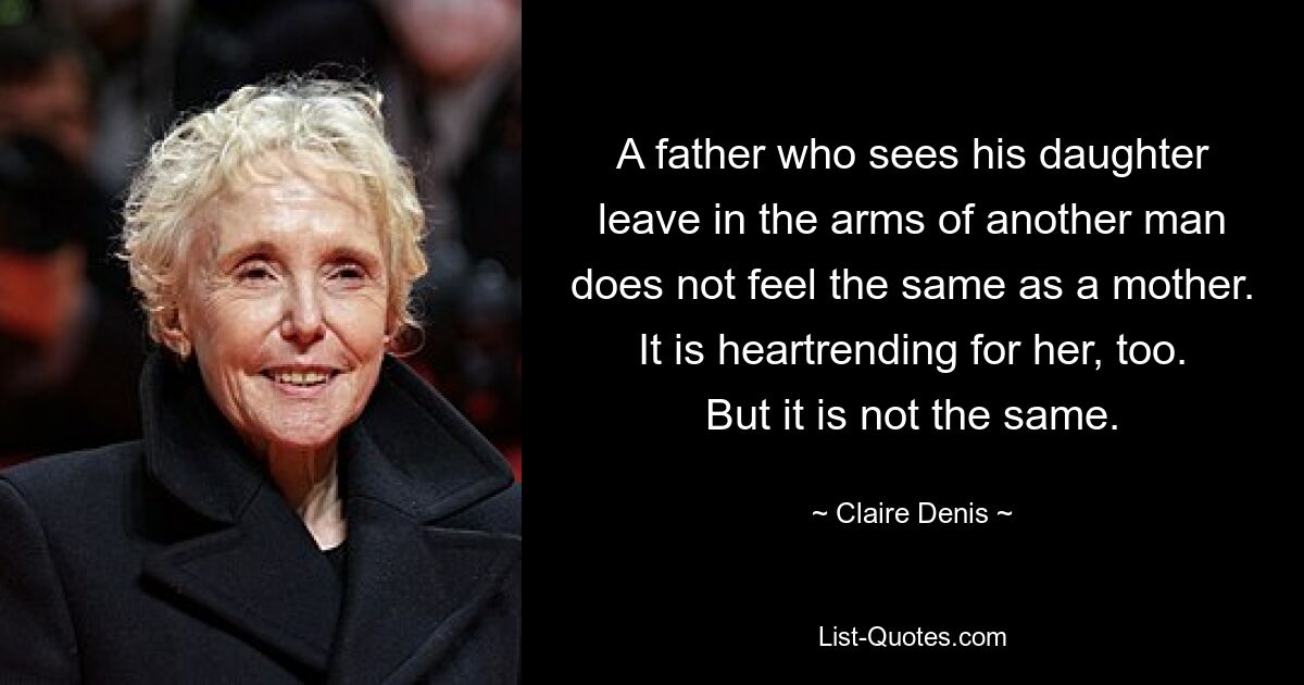 A father who sees his daughter leave in the arms of another man does not feel the same as a mother. It is heartrending for her, too. But it is not the same. — © Claire Denis