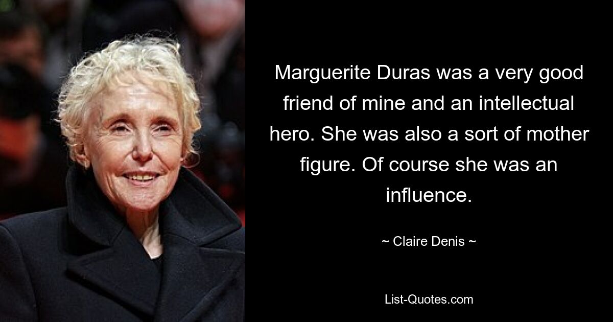 Marguerite Duras was a very good friend of mine and an intellectual hero. She was also a sort of mother figure. Of course she was an influence. — © Claire Denis