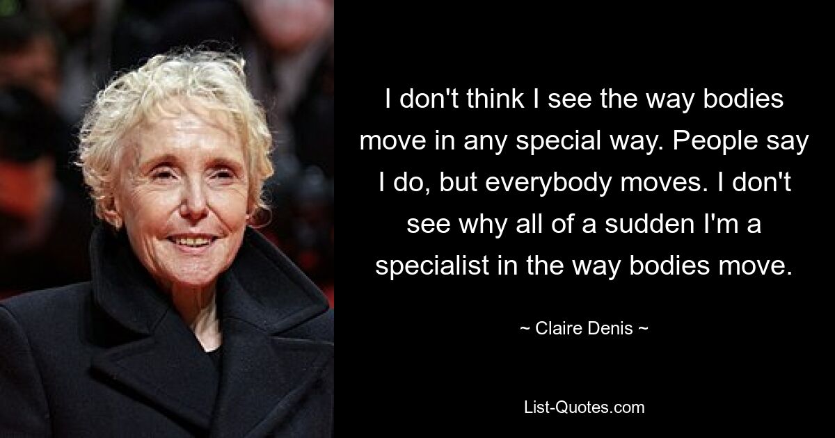 I don't think I see the way bodies move in any special way. People say I do, but everybody moves. I don't see why all of a sudden I'm a specialist in the way bodies move. — © Claire Denis