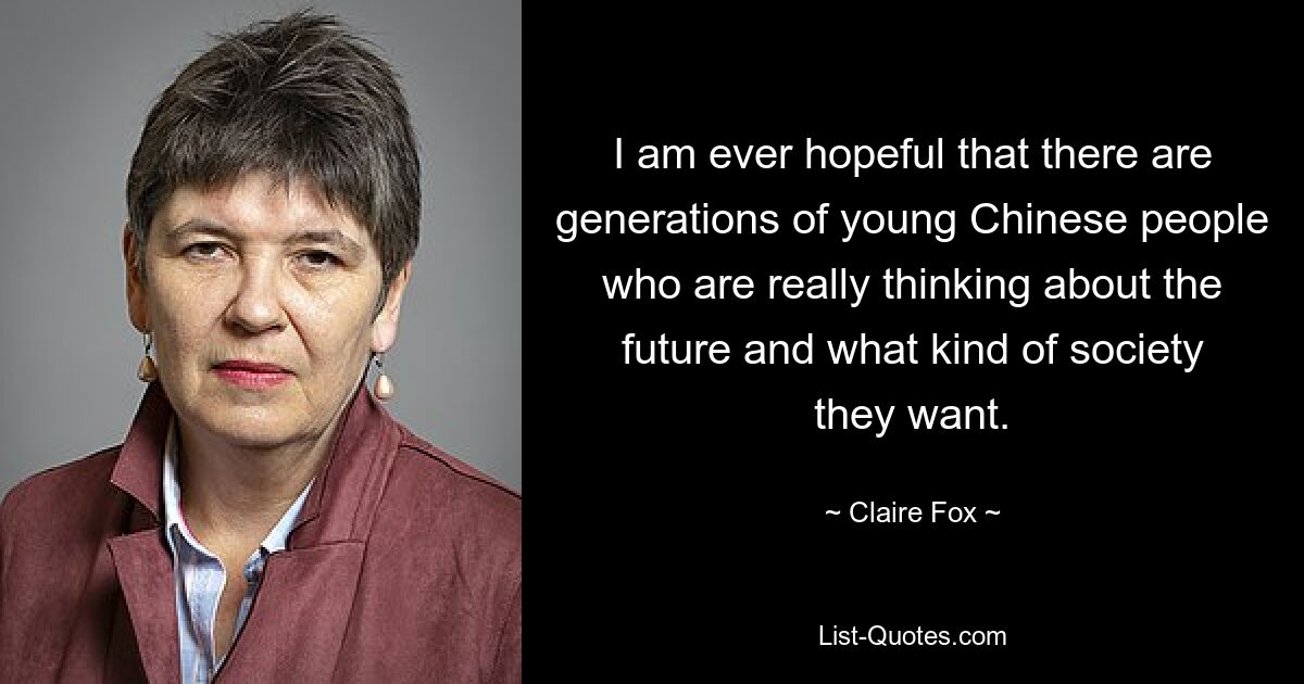 I am ever hopeful that there are generations of young Chinese people who are really thinking about the future and what kind of society they want. — © Claire Fox