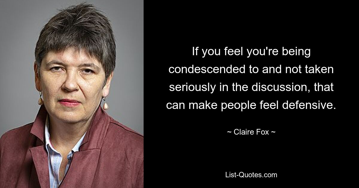 If you feel you're being condescended to and not taken seriously in the discussion, that can make people feel defensive. — © Claire Fox