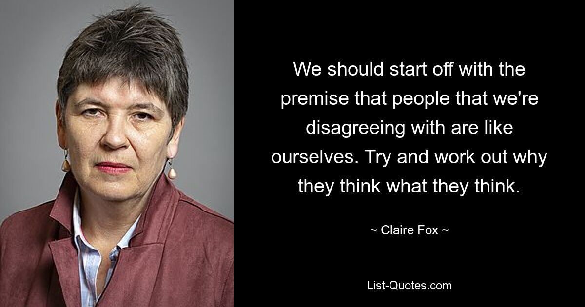 We should start off with the premise that people that we're disagreeing with are like ourselves. Try and work out why they think what they think. — © Claire Fox