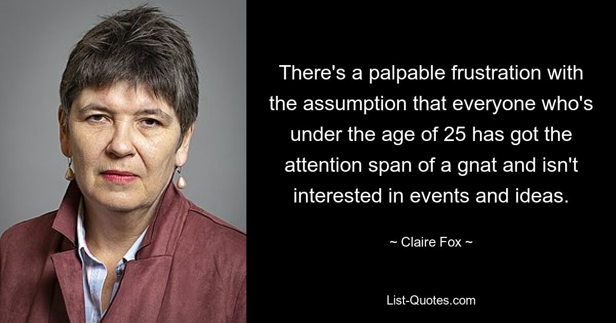 There's a palpable frustration with the assumption that everyone who's under the age of 25 has got the attention span of a gnat and isn't interested in events and ideas. — © Claire Fox