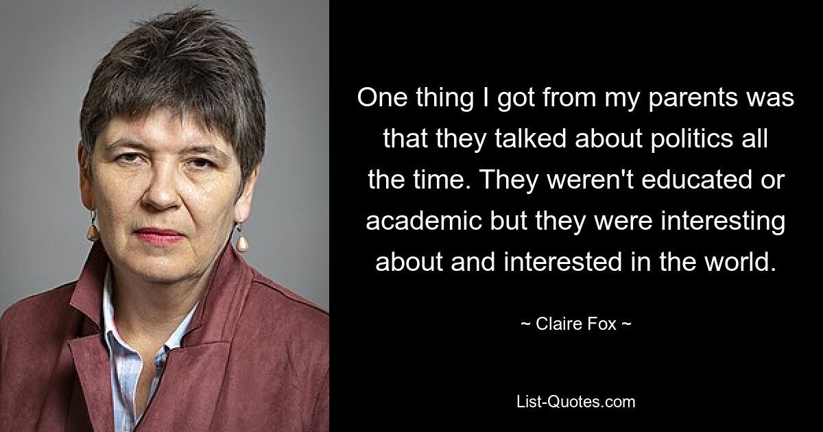 One thing I got from my parents was that they talked about politics all the time. They weren't educated or academic but they were interesting about and interested in the world. — © Claire Fox