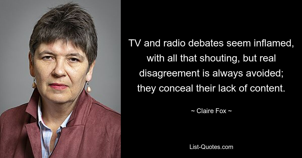 TV and radio debates seem inflamed, with all that shouting, but real disagreement is always avoided; they conceal their lack of content. — © Claire Fox