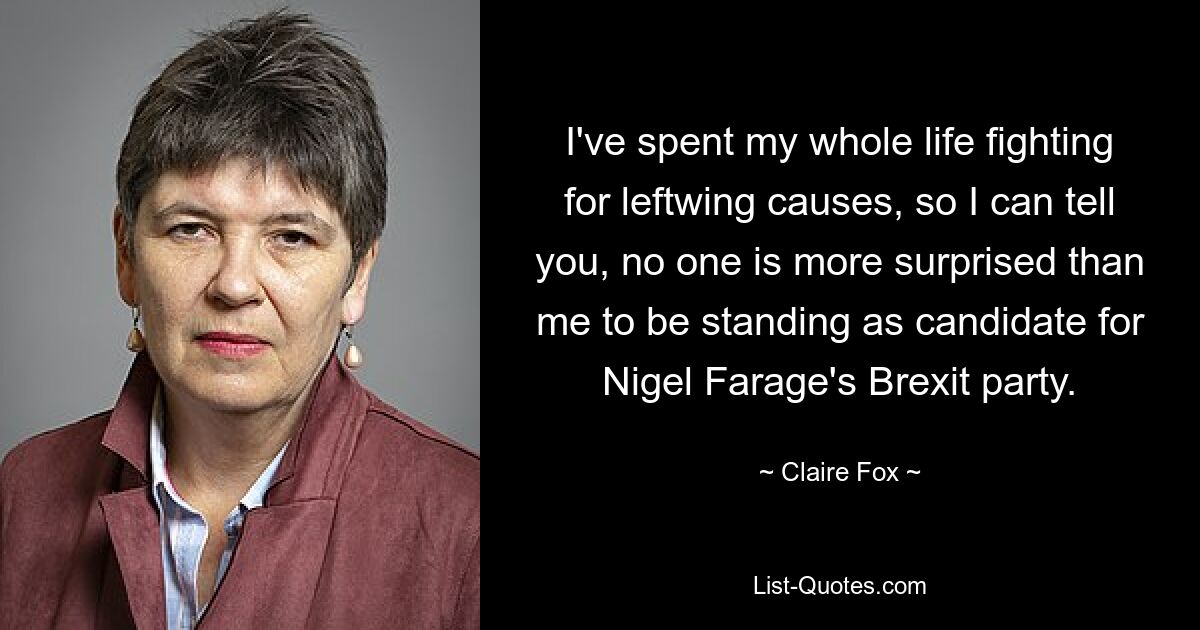 I've spent my whole life fighting for leftwing causes, so I can tell you, no one is more surprised than me to be standing as candidate for Nigel Farage's Brexit party. — © Claire Fox