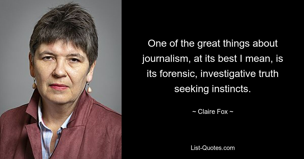 One of the great things about journalism, at its best I mean, is its forensic, investigative truth seeking instincts. — © Claire Fox