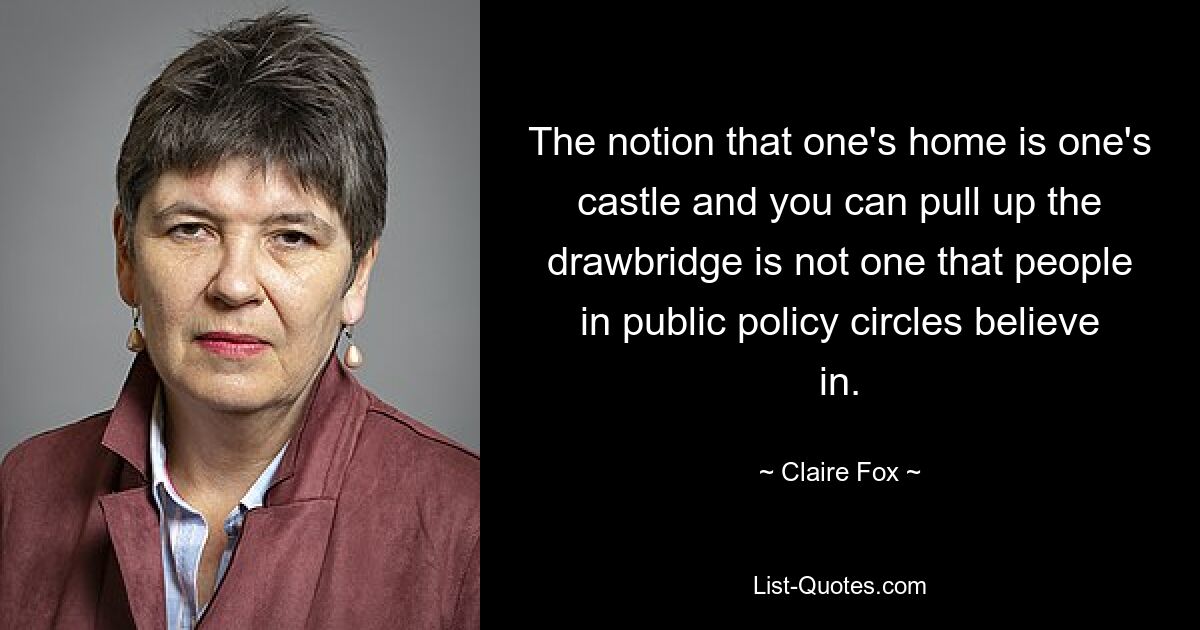 The notion that one's home is one's castle and you can pull up the drawbridge is not one that people in public policy circles believe in. — © Claire Fox