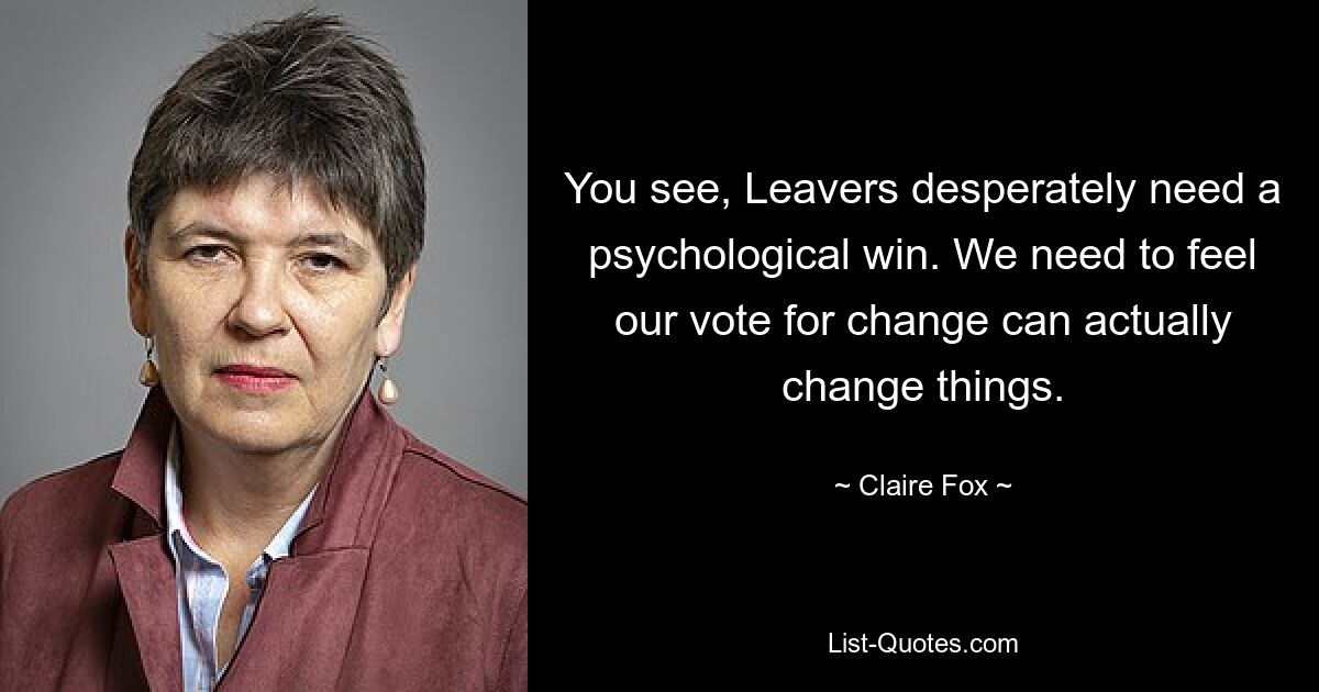 You see, Leavers desperately need a psychological win. We need to feel our vote for change can actually change things. — © Claire Fox