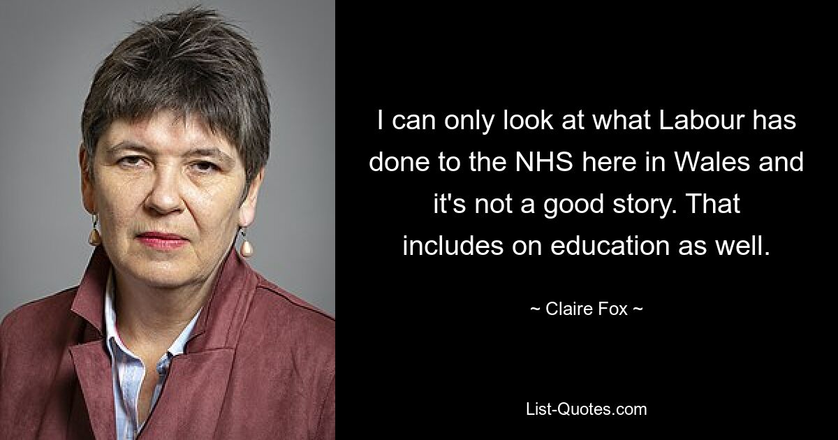 I can only look at what Labour has done to the NHS here in Wales and it's not a good story. That includes on education as well. — © Claire Fox