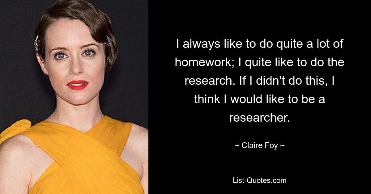 I always like to do quite a lot of homework; I quite like to do the research. If I didn't do this, I think I would like to be a researcher. — © Claire Foy