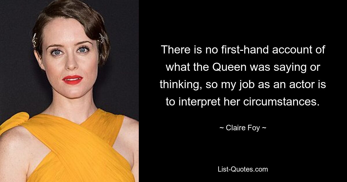 There is no first-hand account of what the Queen was saying or thinking, so my job as an actor is to interpret her circumstances. — © Claire Foy