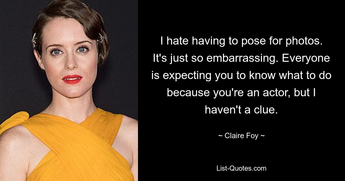 I hate having to pose for photos. It's just so embarrassing. Everyone is expecting you to know what to do because you're an actor, but I haven't a clue. — © Claire Foy