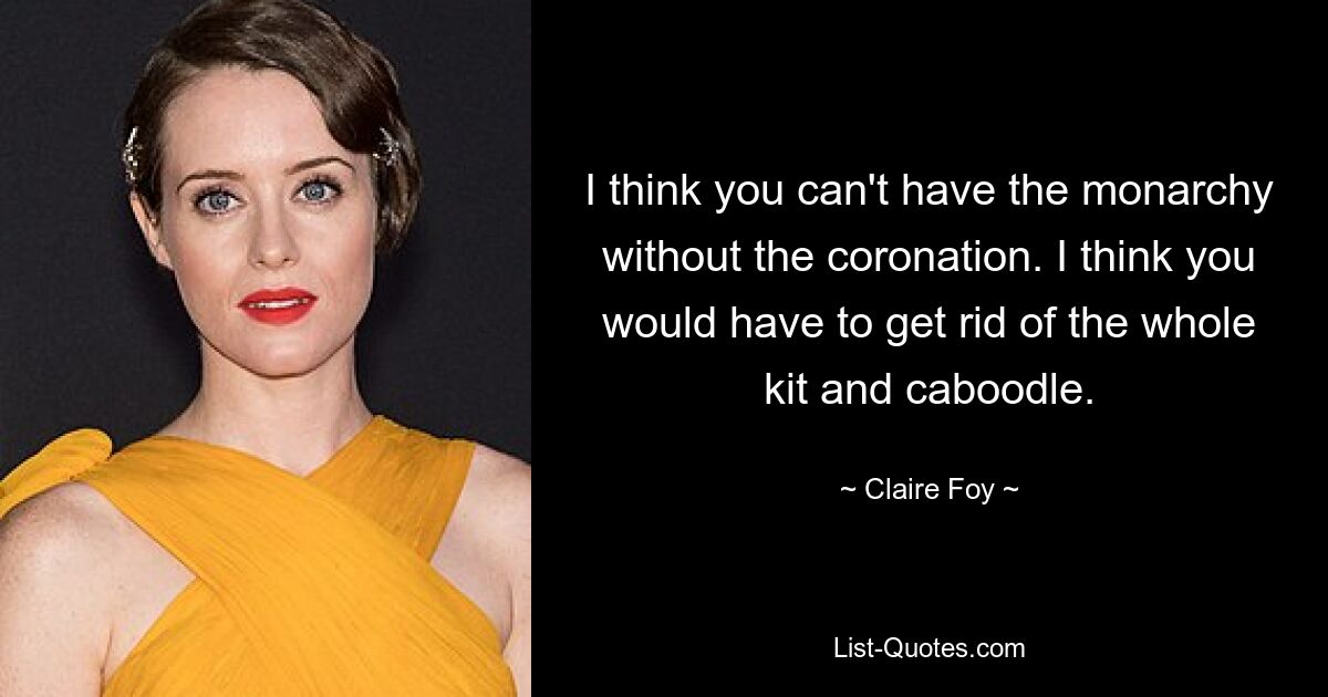 I think you can't have the monarchy without the coronation. I think you would have to get rid of the whole kit and caboodle. — © Claire Foy