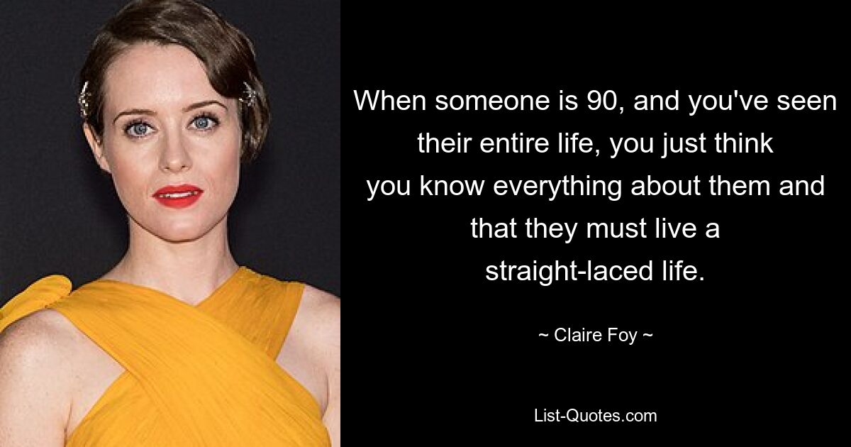 When someone is 90, and you've seen their entire life, you just think you know everything about them and that they must live a straight-laced life. — © Claire Foy