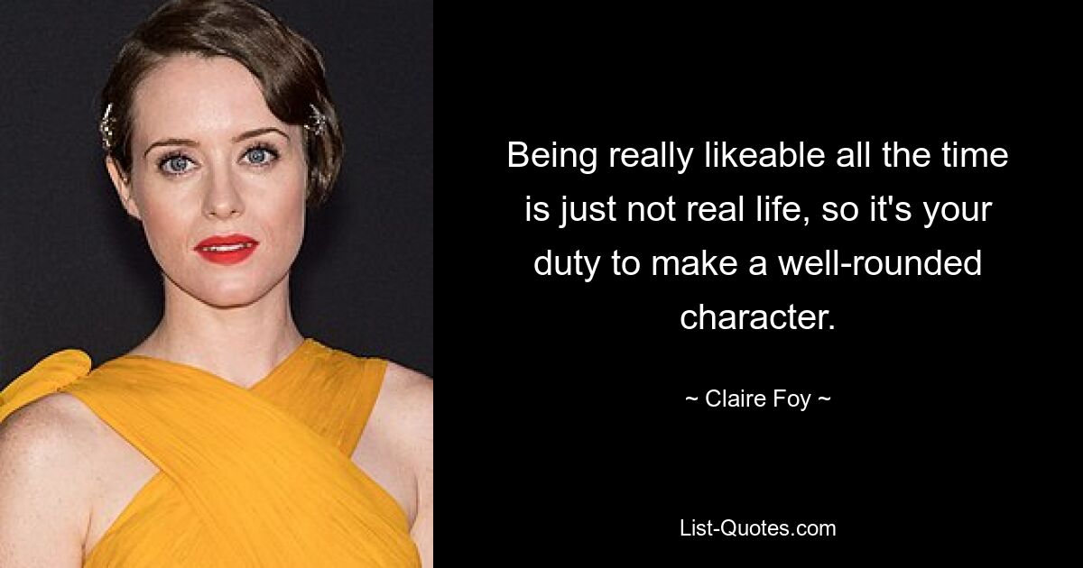 Being really likeable all the time is just not real life, so it's your duty to make a well-rounded character. — © Claire Foy