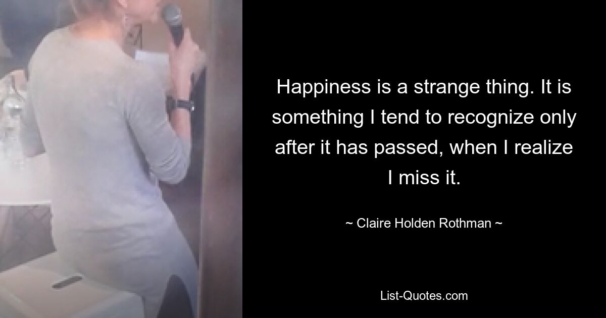 Happiness is a strange thing. It is something I tend to recognize only after it has passed, when I realize I miss it. — © Claire Holden Rothman