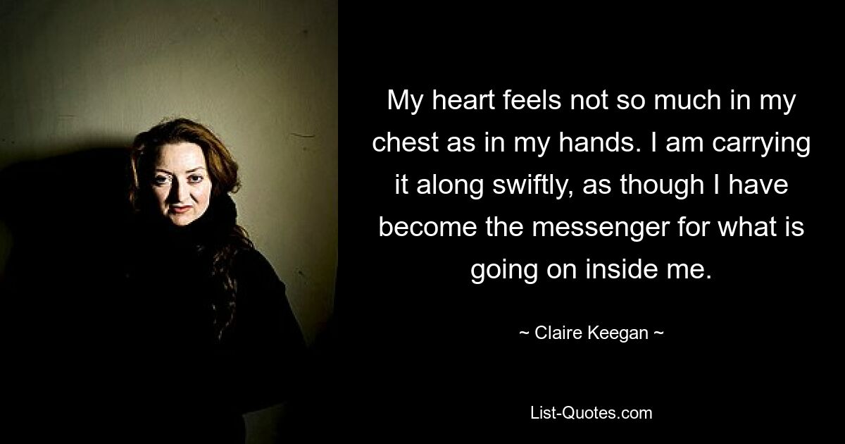 My heart feels not so much in my chest as in my hands. I am carrying it along swiftly, as though I have become the messenger for what is going on inside me. — © Claire Keegan