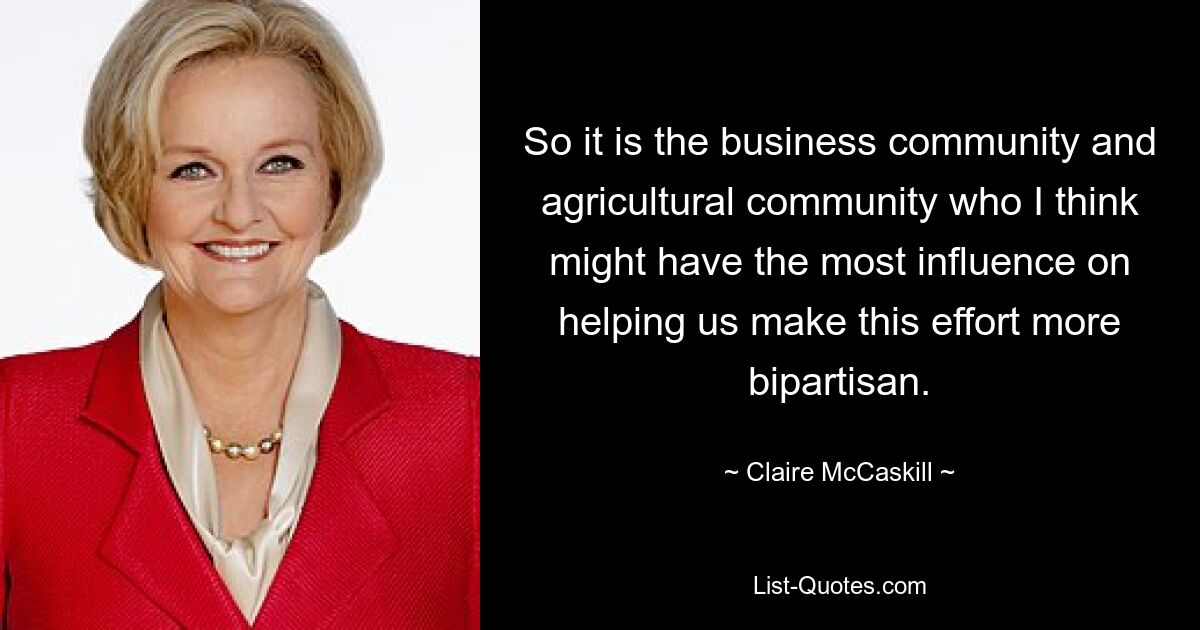 So it is the business community and agricultural community who I think might have the most influence on helping us make this effort more bipartisan. — © Claire McCaskill