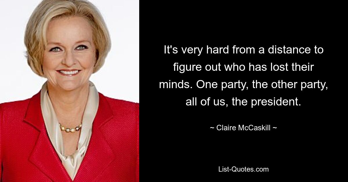 It's very hard from a distance to figure out who has lost their minds. One party, the other party, all of us, the president. — © Claire McCaskill