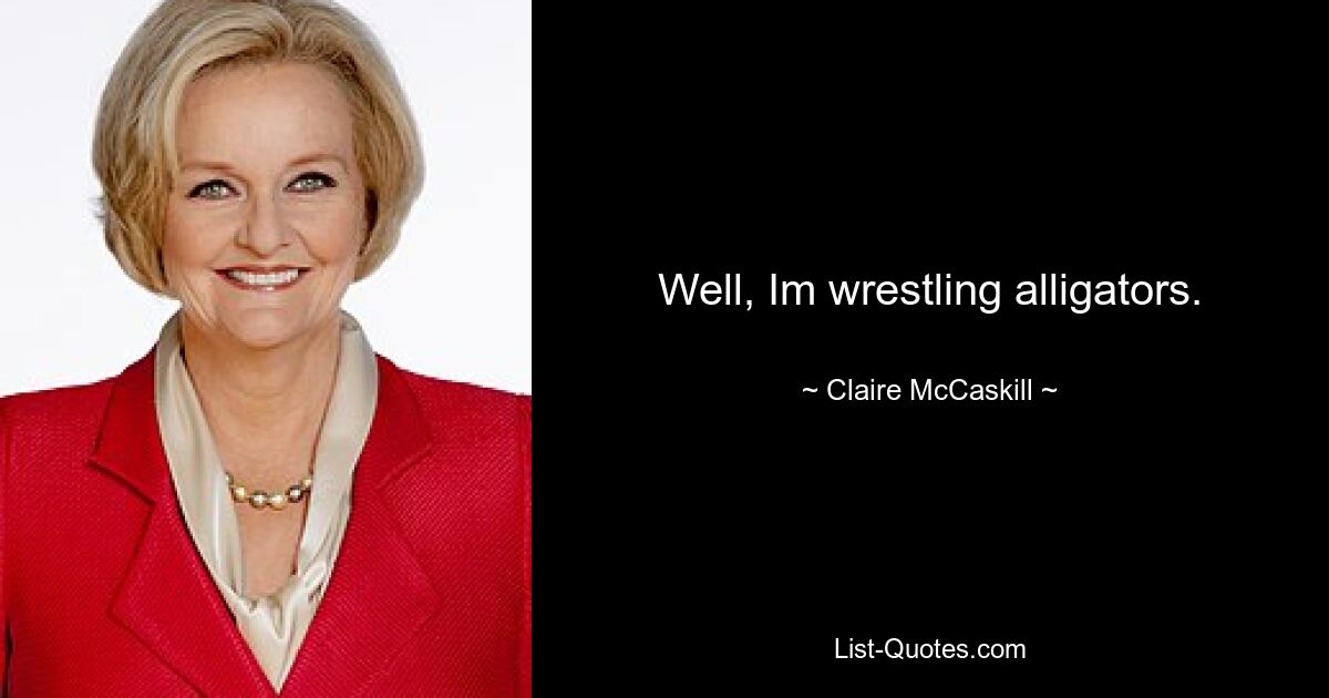 Well, Im wrestling alligators. — © Claire McCaskill