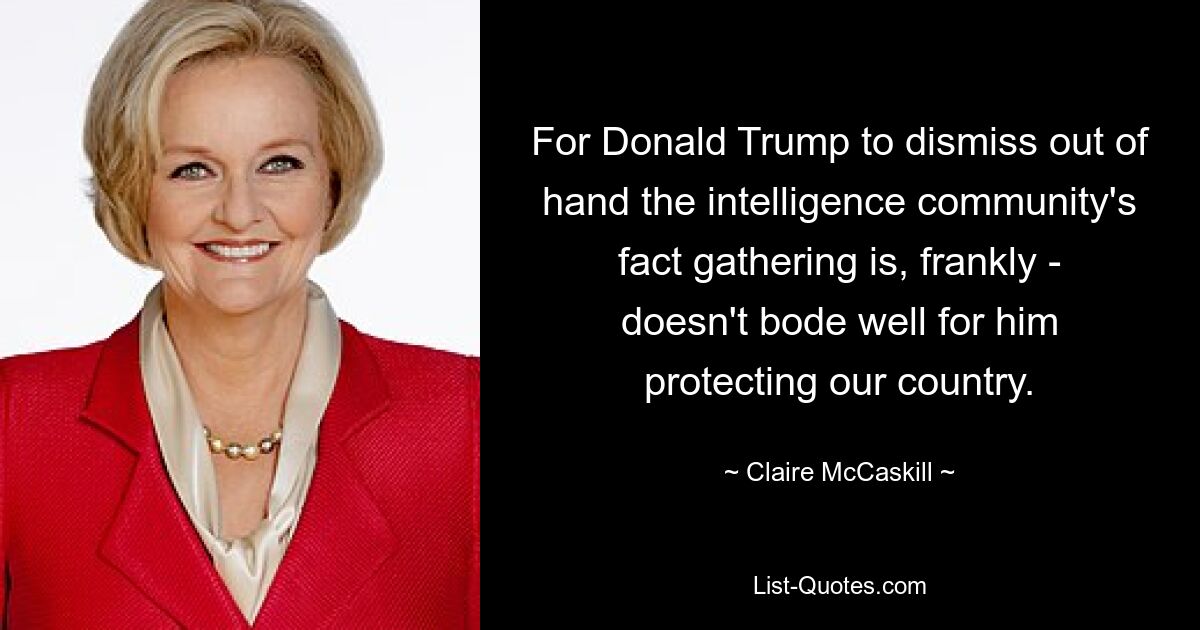 For Donald Trump to dismiss out of hand the intelligence community's fact gathering is, frankly - doesn't bode well for him protecting our country. — © Claire McCaskill