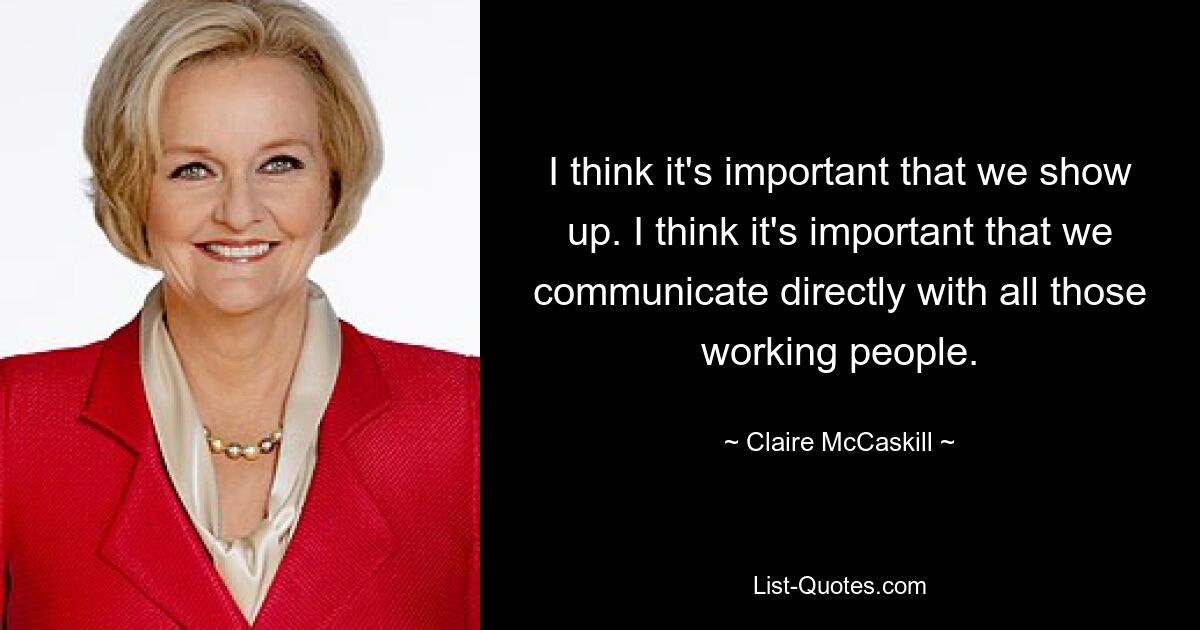 I think it's important that we show up. I think it's important that we communicate directly with all those working people. — © Claire McCaskill