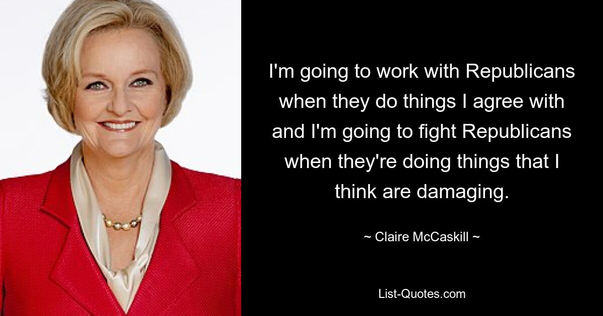 I'm going to work with Republicans when they do things I agree with and I'm going to fight Republicans when they're doing things that I think are damaging. — © Claire McCaskill