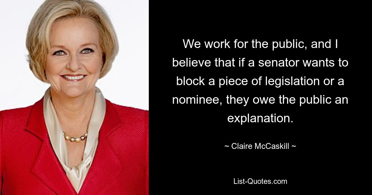 We work for the public, and I believe that if a senator wants to block a piece of legislation or a nominee, they owe the public an explanation. — © Claire McCaskill