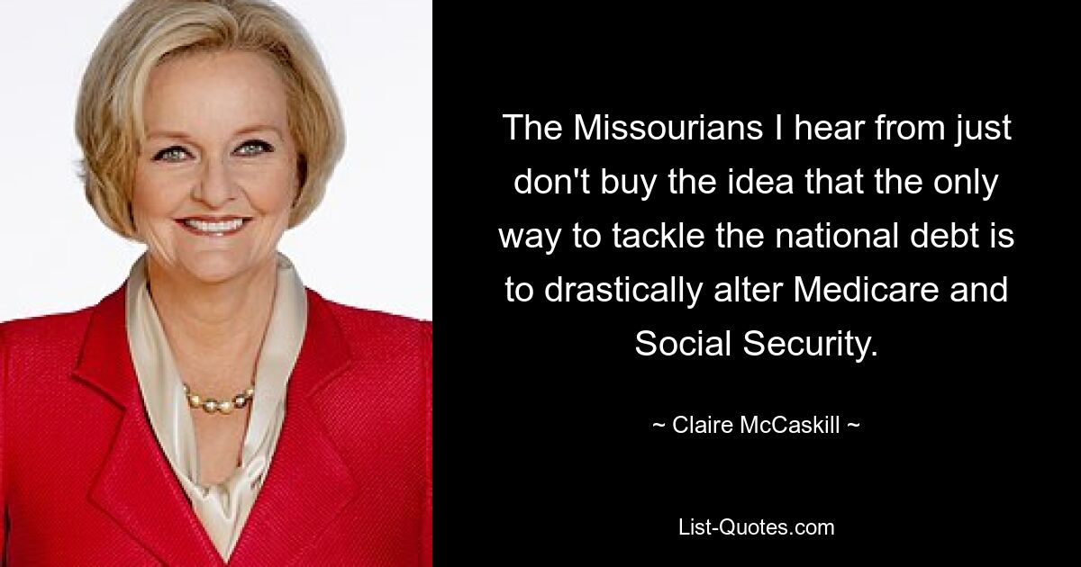 The Missourians I hear from just don't buy the idea that the only way to tackle the national debt is to drastically alter Medicare and Social Security. — © Claire McCaskill