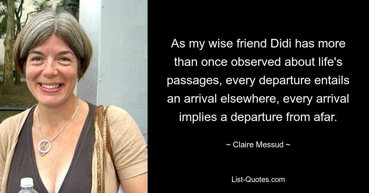 As my wise friend Didi has more than once observed about life's passages, every departure entails an arrival elsewhere, every arrival implies a departure from afar. — © Claire Messud