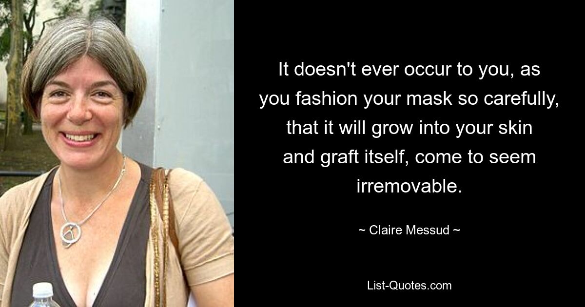 It doesn't ever occur to you, as you fashion your mask so carefully, that it will grow into your skin and graft itself, come to seem irremovable. — © Claire Messud