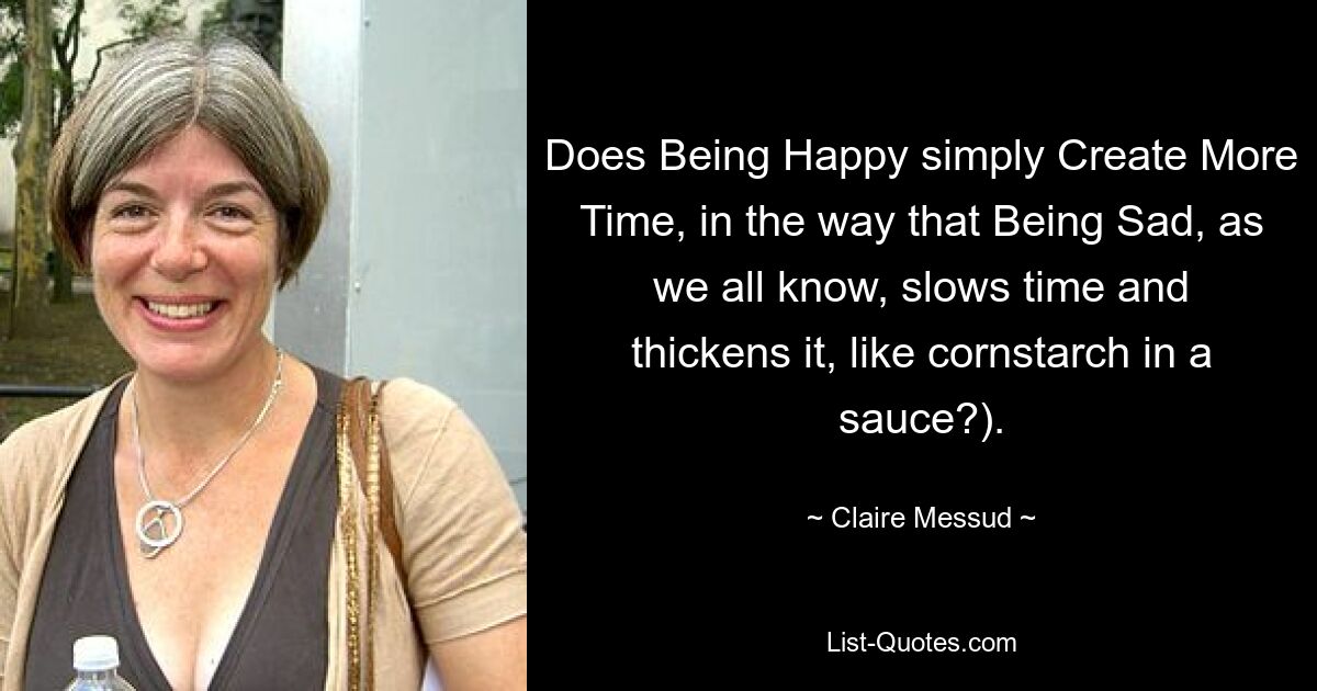 Does Being Happy simply Create More Time, in the way that Being Sad, as we all know, slows time and thickens it, like cornstarch in a sauce?). — © Claire Messud