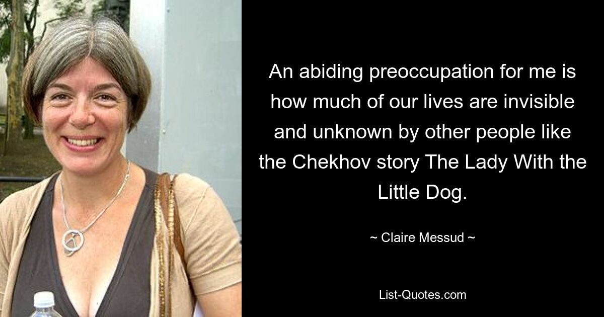 An abiding preoccupation for me is how much of our lives are invisible and unknown by other people like the Chekhov story The Lady With the Little Dog. — © Claire Messud