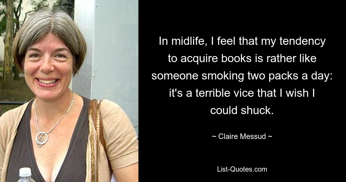 In midlife, I feel that my tendency to acquire books is rather like someone smoking two packs a day: it's a terrible vice that I wish I could shuck. — © Claire Messud