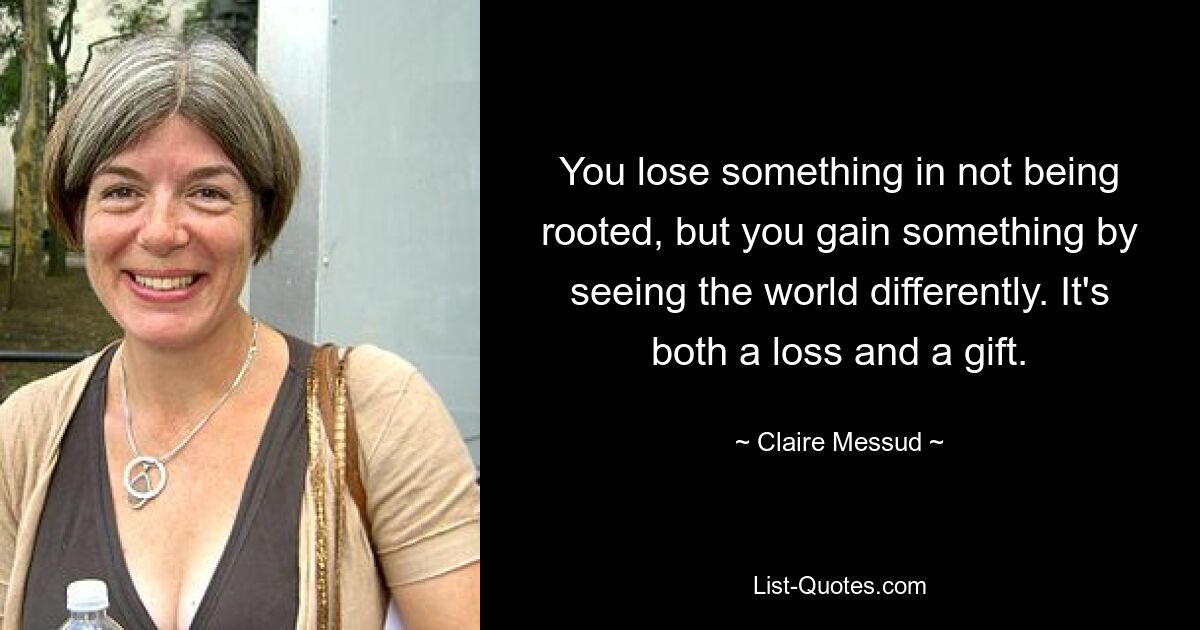 You lose something in not being rooted, but you gain something by seeing the world differently. It's both a loss and a gift. — © Claire Messud