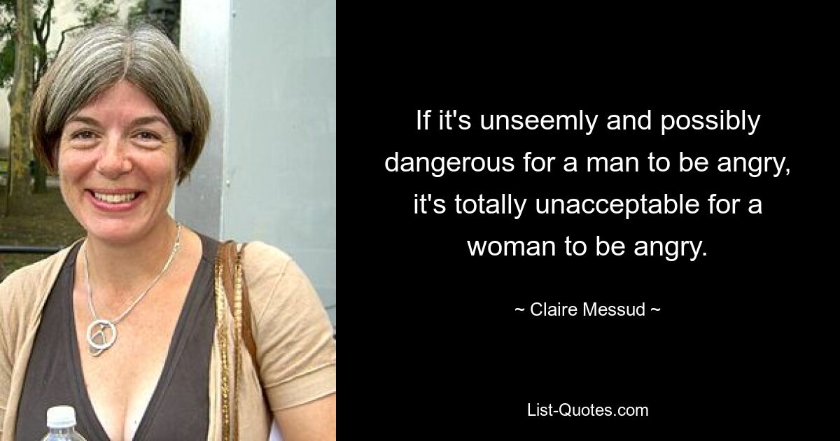 If it's unseemly and possibly dangerous for a man to be angry, it's totally unacceptable for a woman to be angry. — © Claire Messud