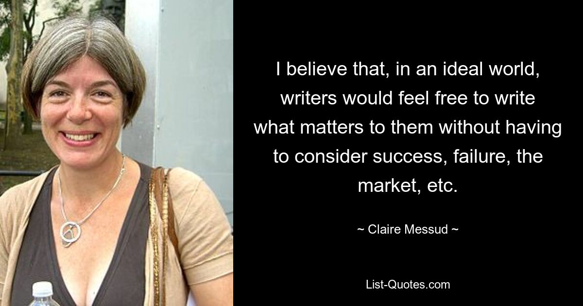 I believe that, in an ideal world, writers would feel free to write what matters to them without having to consider success, failure, the market, etc. — © Claire Messud