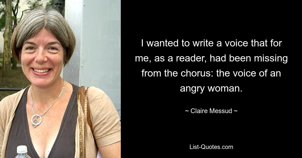 I wanted to write a voice that for me, as a reader, had been missing from the chorus: the voice of an angry woman. — © Claire Messud