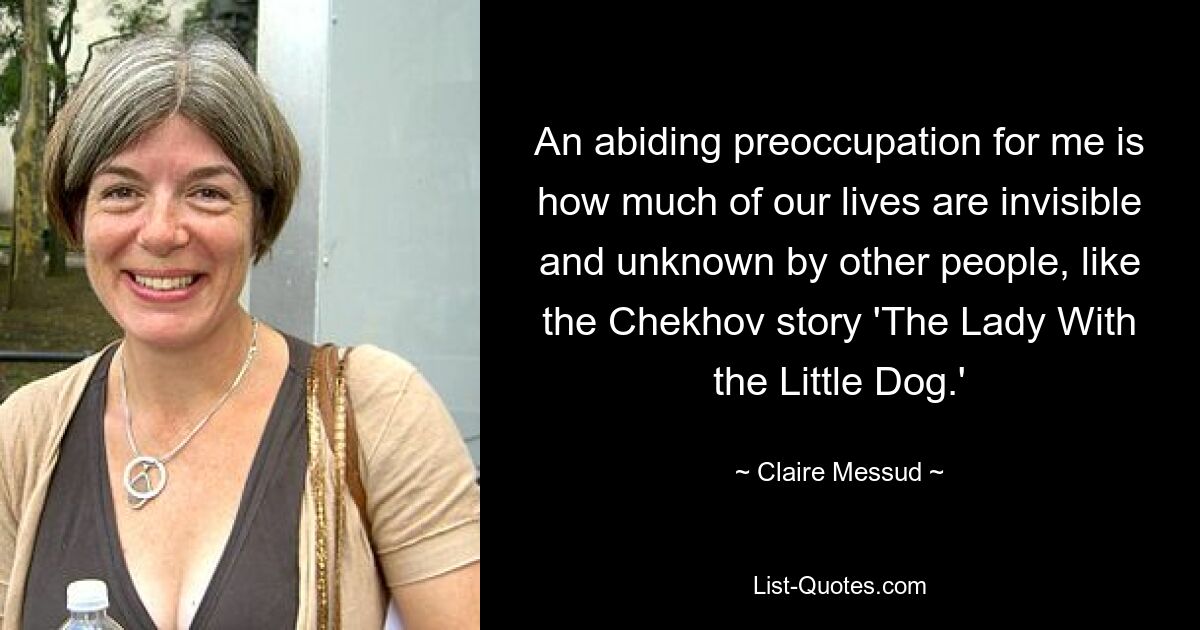 An abiding preoccupation for me is how much of our lives are invisible and unknown by other people, like the Chekhov story 'The Lady With the Little Dog.' — © Claire Messud