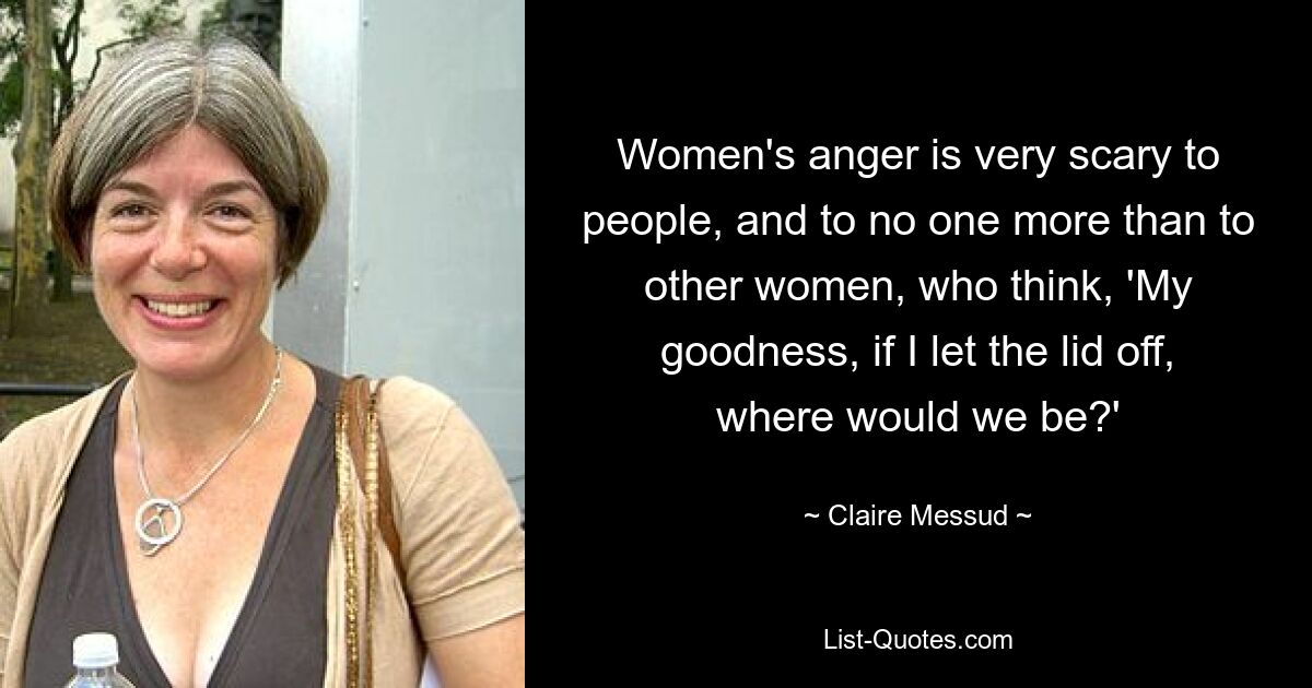 Women's anger is very scary to people, and to no one more than to other women, who think, 'My goodness, if I let the lid off, where would we be?' — © Claire Messud