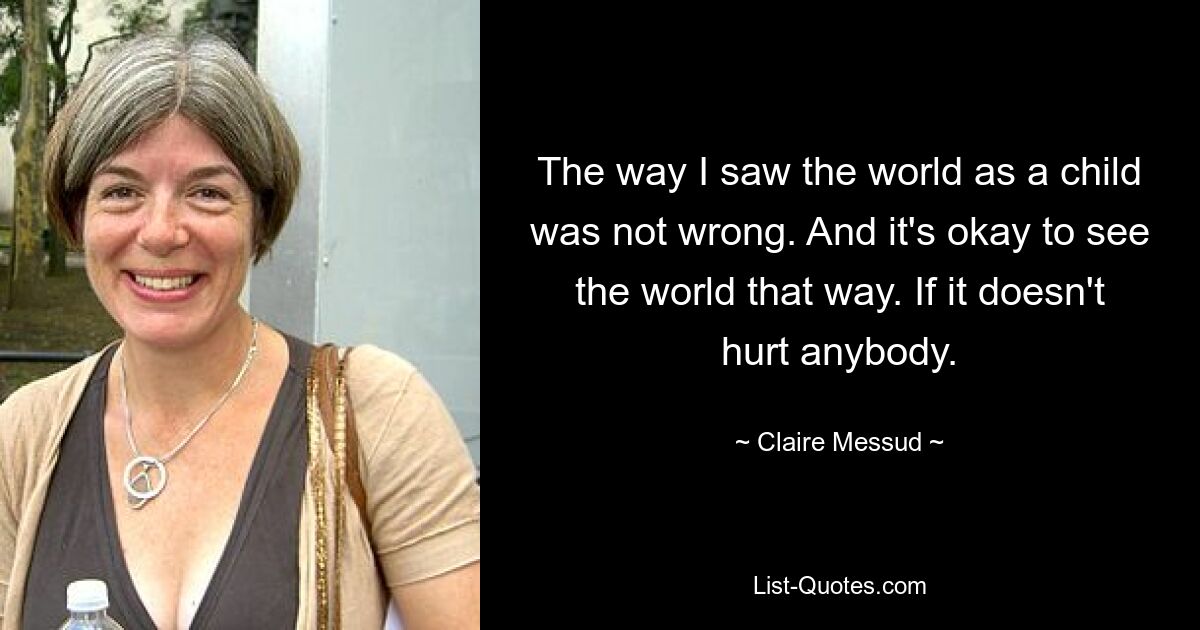 The way I saw the world as a child was not wrong. And it's okay to see the world that way. If it doesn't hurt anybody. — © Claire Messud