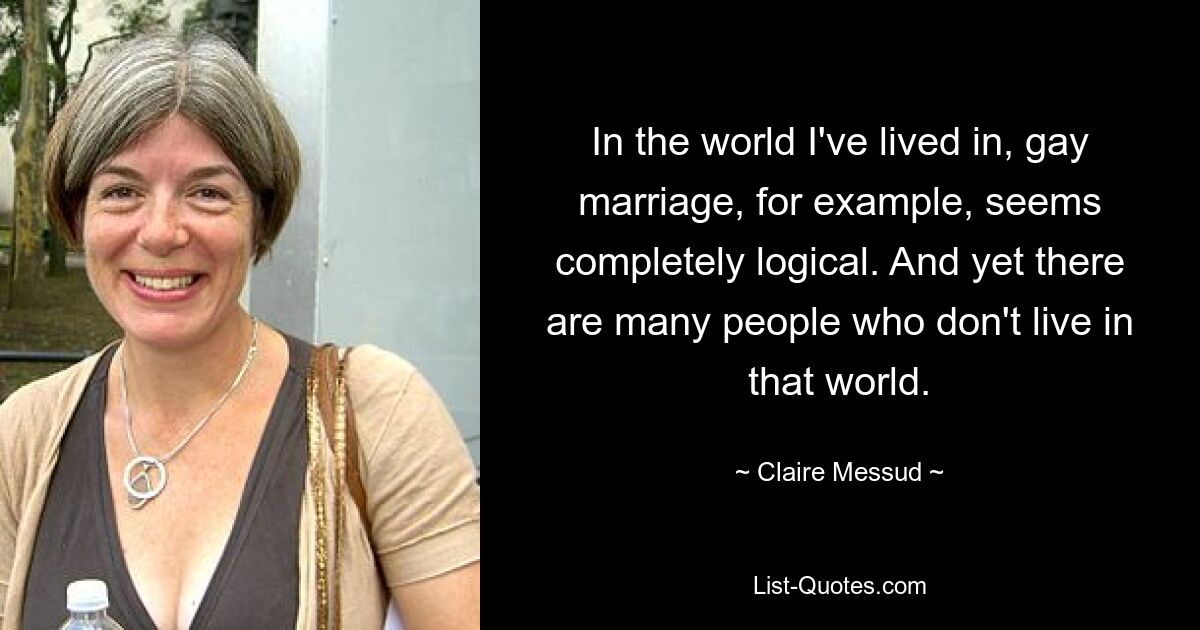 In the world I've lived in, gay marriage, for example, seems completely logical. And yet there are many people who don't live in that world. — © Claire Messud