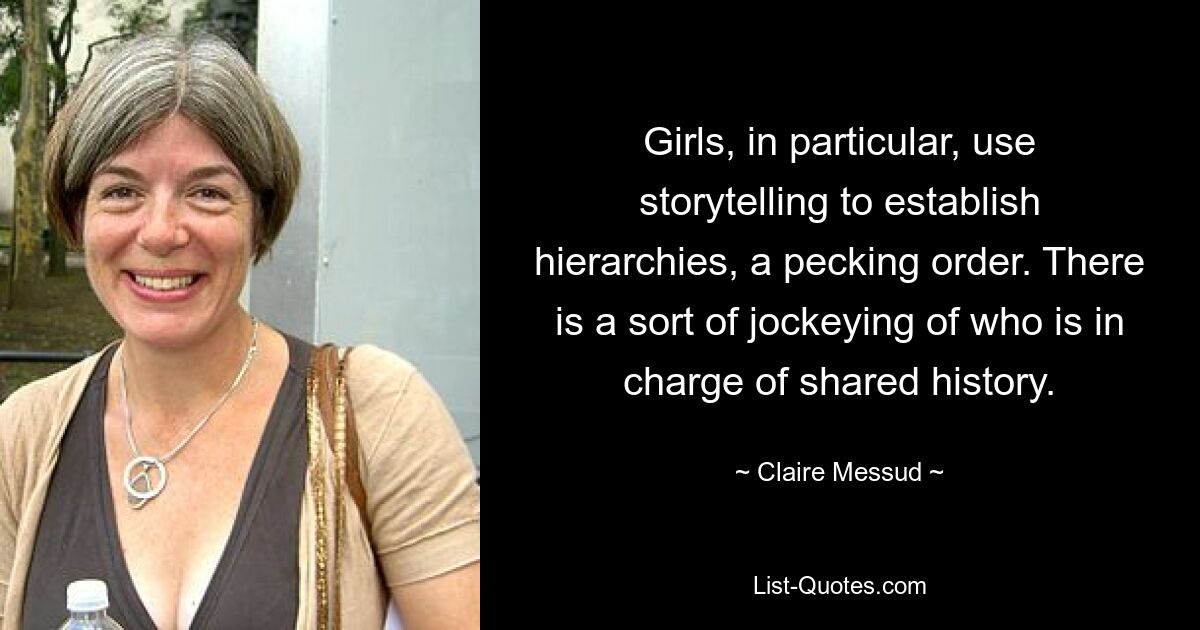 Girls, in particular, use storytelling to establish hierarchies, a pecking order. There is a sort of jockeying of who is in charge of shared history. — © Claire Messud